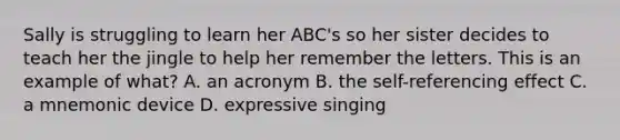 Sally is struggling to learn her ABC's so her sister decides to teach her the jingle to help her remember the letters. This is an example of what? A. an acronym B. the self-referencing effect C. a mnemonic device D. expressive singing