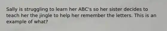 Sally is struggling to learn her ABC's so her sister decides to teach her the jingle to help her remember the letters. This is an example of what?