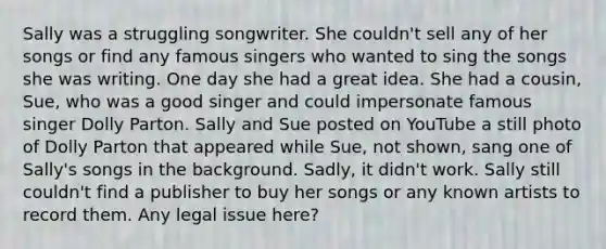 Sally was a struggling songwriter. She couldn't sell any of her songs or find any famous singers who wanted to sing the songs she was writing. One day she had a great idea. She had a cousin, Sue, who was a good singer and could impersonate famous singer Dolly Parton. Sally and Sue posted on YouTube a still photo of Dolly Parton that appeared while Sue, not shown, sang one of Sally's songs in the background. Sadly, it didn't work. Sally still couldn't find a publisher to buy her songs or any known artists to record them. Any legal issue here?