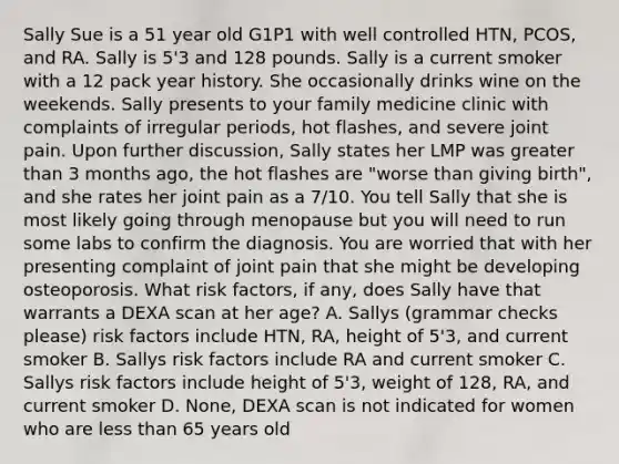 Sally Sue is a 51 year old G1P1 with well controlled HTN, PCOS, and RA. Sally is 5'3 and 128 pounds. Sally is a current smoker with a 12 pack year history. She occasionally drinks wine on the weekends. Sally presents to your family medicine clinic with complaints of irregular periods, hot flashes, and severe joint pain. Upon further discussion, Sally states her LMP was greater than 3 months ago, the hot flashes are "worse than giving birth", and she rates her joint pain as a 7/10. You tell Sally that she is most likely going through menopause but you will need to run some labs to confirm the diagnosis. You are worried that with her presenting complaint of joint pain that she might be developing osteoporosis. What risk factors, if any, does Sally have that warrants a DEXA scan at her age? A. Sallys (grammar checks please) risk factors include HTN, RA, height of 5'3, and current smoker B. Sallys risk factors include RA and current smoker C. Sallys risk factors include height of 5'3, weight of 128, RA, and current smoker D. None, DEXA scan is not indicated for women who are less than 65 years old