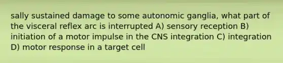 sally sustained damage to some autonomic ganglia, what part of the visceral reflex arc is interrupted A) sensory reception B) initiation of a motor impulse in the CNS integration C) integration D) motor response in a target cell