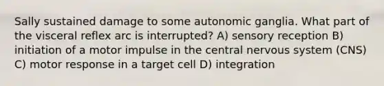 Sally sustained damage to some autonomic ganglia. What part of the visceral reflex arc is interrupted? A) sensory reception B) initiation of a motor impulse in the central nervous system (CNS) C) motor response in a target cell D) integration