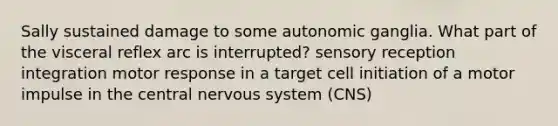 Sally sustained damage to some autonomic ganglia. What part of the visceral reflex arc is interrupted? sensory reception integration motor response in a target cell initiation of a motor impulse in the central <a href='https://www.questionai.com/knowledge/kThdVqrsqy-nervous-system' class='anchor-knowledge'>nervous system</a> (CNS)