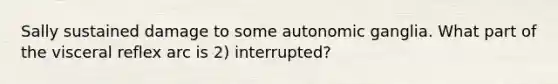 Sally sustained damage to some autonomic ganglia. What part of the visceral reflex arc is 2) interrupted?