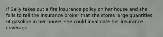 If Sally takes out a fire insurance policy on her house and she fails to tell the insurance broker that she stores large quantities of gasoline in her house, she could invalidate her insurance coverage