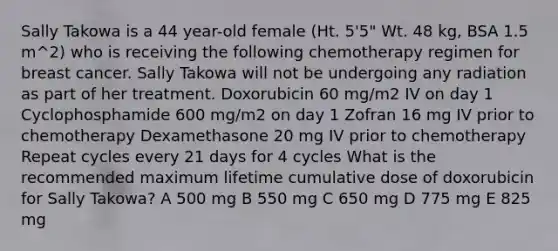 Sally Takowa is a 44 year-old female (Ht. 5'5" Wt. 48 kg, BSA 1.5 m^2) who is receiving the following chemotherapy regimen for breast cancer. Sally Takowa will not be undergoing any radiation as part of her treatment. Doxorubicin 60 mg/m2 IV on day 1 Cyclophosphamide 600 mg/m2 on day 1 Zofran 16 mg IV prior to chemotherapy Dexamethasone 20 mg IV prior to chemotherapy Repeat cycles every 21 days for 4 cycles What is the recommended maximum lifetime cumulative dose of doxorubicin for Sally Takowa? A 500 mg B 550 mg C 650 mg D 775 mg E 825 mg