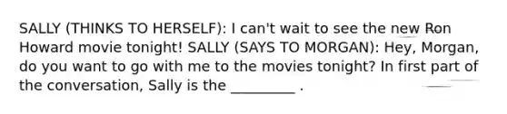 SALLY (THINKS TO HERSELF): I can't wait to see the new Ron Howard movie tonight! SALLY (SAYS TO MORGAN): Hey, Morgan, do you want to go with me to the movies tonight? In first part of the conversation, Sally is the _________ .