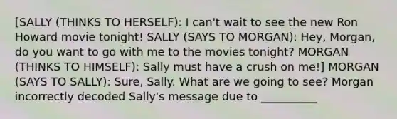 [SALLY (THINKS TO HERSELF): I can't wait to see the new Ron Howard movie tonight! SALLY (SAYS TO MORGAN): Hey, Morgan, do you want to go with me to the movies tonight? MORGAN (THINKS TO HIMSELF): Sally must have a crush on me!] MORGAN (SAYS TO SALLY): Sure, Sally. What are we going to see? Morgan incorrectly decoded Sally's message due to __________