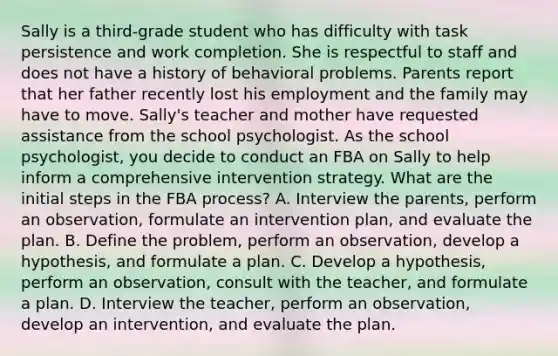 Sally is a third-grade student who has difficulty with task persistence and work completion. She is respectful to staff and does not have a history of behavioral problems. Parents report that her father recently lost his employment and the family may have to move. Sally's teacher and mother have requested assistance from the school psychologist. As the school psychologist, you decide to conduct an FBA on Sally to help inform a comprehensive intervention strategy. What are the initial steps in the FBA process? A. Interview the parents, perform an observation, formulate an intervention plan, and evaluate the plan. B. Define the problem, perform an observation, develop a hypothesis, and formulate a plan. C. Develop a hypothesis, perform an observation, consult with the teacher, and formulate a plan. D. Interview the teacher, perform an observation, develop an intervention, and evaluate the plan.