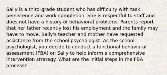 Sally is a third-grade student who has difficulty with task persistence and work completion. She is respectful to staff and does not have a history of behavioral problems. Parents report that her father recently lost his employment and the family may have to move. Sally's teacher and mother have requested assistance from the school psychologist. As the school psychologist, you decide to conduct a functional behavioral assessment (FBA) on Sally to help inform a comprehensive intervention strategy. What are the initial steps in the FBA process?