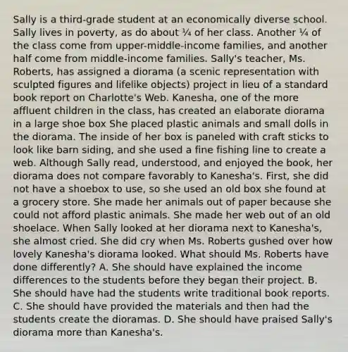 Sally is a third-grade student at an economically diverse school. Sally lives in poverty, as do about ¼ of her class. Another ¼ of the class come from upper-middle-income families, and another half come from middle-income families. Sally's teacher, Ms. Roberts, has assigned a diorama (a scenic representation with sculpted figures and lifelike objects) project in lieu of a standard book report on Charlotte's Web. Kanesha, one of the more affluent children in the class, has created an elaborate diorama in a large shoe box She placed plastic animals and small dolls in the diorama. The inside of her box is paneled with craft sticks to look like barn siding, and she used a fine fishing line to create a web. Although Sally read, understood, and enjoyed the book, her diorama does not compare favorably to Kanesha's. First, she did not have a shoebox to use, so she used an old box she found at a grocery store. She made her animals out of paper because she could not afford plastic animals. She made her web out of an old shoelace. When Sally looked at her diorama next to Kanesha's, she almost cried. She did cry when Ms. Roberts gushed over how lovely Kanesha's diorama looked. What should Ms. Roberts have done differently? A. She should have explained the income differences to the students before they began their project. B. She should have had the students write traditional book reports. C. She should have provided the materials and then had the students create the dioramas. D. She should have praised Sally's diorama more than Kanesha's.