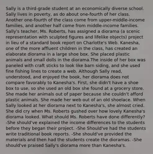 Sally is a third-grade student at an economically diverse school. Sally lives in poverty, as do about one-fourth of her class. Another one-fourth of the class come from upper-middle-income families, and another half come from middle-income families. Sally's teacher, Ms. Roberts, has assigned a diorama (a scenic representation with sculpted figures and lifelike objects) project in lieu of a standard book report on Charlotte's Web. Kanesha, one of the more affluent children in the class, has created an elaborate diorama in a large shoe box. She placed plastic animals and small dolls in the diorama.The inside of her box was paneled with craft sticks to look like barn siding, and she used fine fishing lines to create a web. Although Sally read, understood, and enjoyed the book, her diorama does not compare favorably to Kanesha's. First, she didn't have a shoe box to use, so she used an old box she found at a grocery store. She made her animals out of paper because she couldn't afford plastic animals. She made her web out of an old shoelace. When Sally looked at her diorama next to Kanesha's, she almost cried. She did cry when Ms. Roberts gushed over how lovely Kanesha's diorama looked. What should Ms. Roberts have done differently? -She should've explained the income differences to the students before they began their project. -She Should've had the students write traditional book reports. -She should've provided the materials and then had the students create the dioramas. -She should've praised Sally's diorama more than Kanesha's.