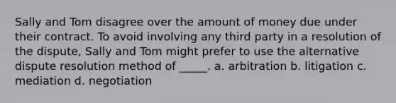 Sally and Tom disagree over the amount of money due under their contract. To avoid involving any third party in a resolution of the dispute, Sally and Tom might prefer to use the alternative dispute resolution method of _____. a. arbitration b. litigation c. mediation d. negotiation