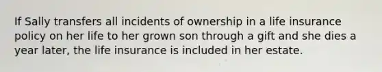 If Sally transfers all incidents of ownership in a life insurance policy on her life to her grown son through a gift and she dies a year later, the life insurance is included in her estate.