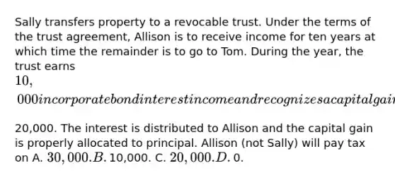 Sally transfers property to a revocable trust. Under the terms of the trust​ agreement, Allison is to receive income for ten years at which time the remainder is to go to Tom. During the​ year, the trust earns​ 10,000 in corporate bond interest income and recognizes a capital gain of​20,000. The interest is distributed to Allison and the capital gain is properly allocated to principal. Allison​ (not Sally) will pay tax on A. ​30,000. B. ​10,000. C. ​20,000. D. ​0.