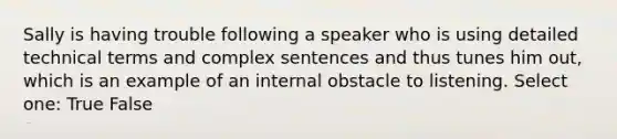 Sally is having trouble following a speaker who is using detailed technical terms and complex sentences and thus tunes him out, which is an example of an internal obstacle to listening. Select one: True False