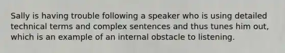 Sally is having trouble following a speaker who is using detailed technical terms and complex sentences and thus tunes him out, which is an example of an internal obstacle to listening.