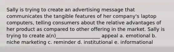 Sally is trying to create an advertising message that communicates the tangible features of her company's laptop computers, telling consumers about the relative advantages of her product as compared to other offering in the market. Sally is trying to create a(n)__________________ appeal a. emotional b. niche marketing c. reminder d. institutional e. informational