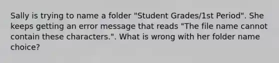 Sally is trying to name a folder "Student Grades/1st Period". She keeps getting an error message that reads "The file name cannot contain these characters.". What is wrong with her folder name choice?