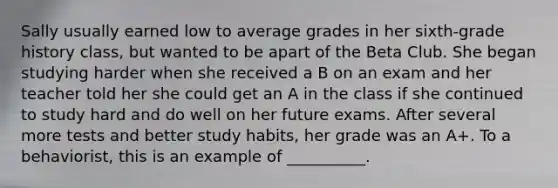Sally usually earned low to average grades in her sixth-grade history class, but wanted to be apart of the Beta Club. She began studying harder when she received a B on an exam and her teacher told her she could get an A in the class if she continued to study hard and do well on her future exams. After several more tests and better study habits, her grade was an A+. To a behaviorist, this is an example of __________.