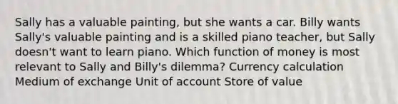 Sally has a valuable painting, but she wants a car. Billy wants Sally's valuable painting and is a skilled piano teacher, but Sally doesn't want to learn piano. Which function of money is most relevant to Sally and Billy's dilemma? Currency calculation Medium of exchange Unit of account Store of value