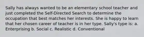 Sally has always wanted to be an elementary school teacher and just completed the Self-Directed Search to determine the occupation that best matches her interests. She is happy to learn that her chosen career of teacher is in her type. Sally's type is: a. Enterprising b. Social c. Realistic d. Conventional