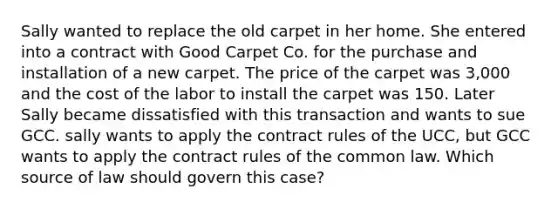 Sally wanted to replace the old carpet in her home. She entered into a contract with Good Carpet Co. for the purchase and installation of a new carpet. The price of the carpet was 3,000 and the cost of the labor to install the carpet was 150. Later Sally became dissatisfied with this transaction and wants to sue GCC. sally wants to apply the contract rules of the UCC, but GCC wants to apply the contract rules of the common law. Which source of law should govern this case?