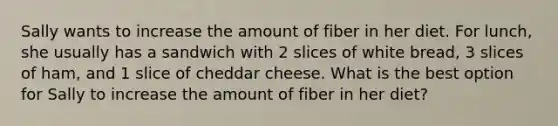 Sally wants to increase the amount of fiber in her diet. For lunch, she usually has a sandwich with 2 slices of white bread, 3 slices of ham, and 1 slice of cheddar cheese. What is the best option for Sally to increase the amount of fiber in her diet?