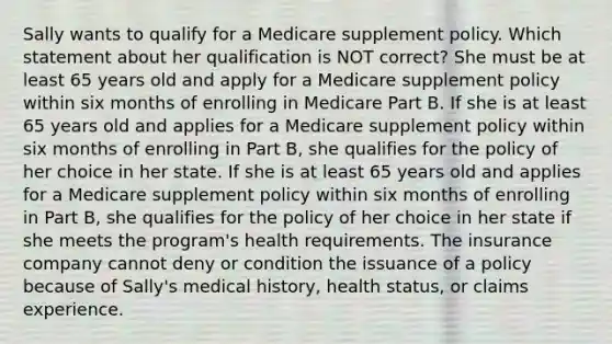 Sally wants to qualify for a Medicare supplement policy. Which statement about her qualification is NOT correct? She must be at least 65 years old and apply for a Medicare supplement policy within six months of enrolling in Medicare Part B. If she is at least 65 years old and applies for a Medicare supplement policy within six months of enrolling in Part B, she qualifies for the policy of her choice in her state. If she is at least 65 years old and applies for a Medicare supplement policy within six months of enrolling in Part B, she qualifies for the policy of her choice in her state if she meets the program's health requirements. The insurance company cannot deny or condition the issuance of a policy because of Sally's medical history, health status, or claims experience.