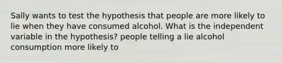 Sally wants to test the hypothesis that people are more likely to lie when they have consumed alcohol. What is the independent variable in the hypothesis? people telling a lie alcohol consumption more likely to