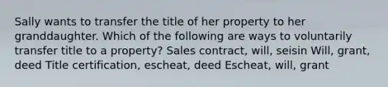 Sally wants to transfer the title of her property to her granddaughter. Which of the following are ways to voluntarily transfer title to a property? Sales contract, will, seisin Will, grant, deed Title certification, escheat, deed Escheat, will, grant