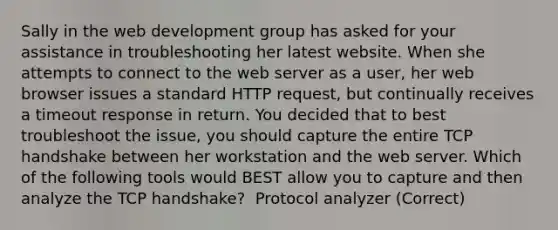 Sally in the web development group has asked for your assistance in troubleshooting her latest website. When she attempts to connect to the web server as a user, her web browser issues a standard HTTP request, but continually receives a timeout response in return. You decided that to best troubleshoot the issue, you should capture the entire TCP handshake between her workstation and the web server. Which of the following tools would BEST allow you to capture and then analyze the TCP handshake? ​ Protocol analyzer (Correct)