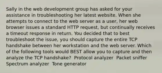 Sally in the web development group has asked for your assistance in troubleshooting her latest website. When she attempts to connect to the web server as a user, her web browser issues a standard HTTP request, but continually receives a timeout response in return. You decided that to best troubleshoot the issue, you should capture the entire TCP handshake between her workstation and the web server. Which of the following tools would BEST allow you to capture and then analyze the TCP handshake? ​ Protocol analyzer ​ Packet sniffer ​ Spectrum analyzer ​ Tone generator