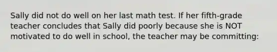 Sally did not do well on her last math test. If her fifth-grade teacher concludes that Sally did poorly because she is NOT motivated to do well in school, the teacher may be committing: