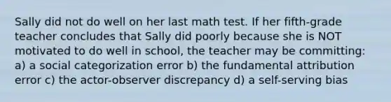 Sally did not do well on her last math test. If her fifth-grade teacher concludes that Sally did poorly because she is NOT motivated to do well in school, the teacher may be committing: a) a social categorization error b) the fundamental attribution error c) the actor-observer discrepancy d) a self-serving bias