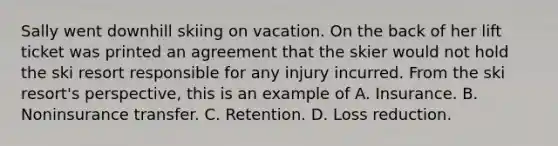 Sally went downhill skiing on vacation. On the back of her lift ticket was printed an agreement that the skier would not hold the ski resort responsible for any injury incurred. From the ski resort's perspective, this is an example of A. Insurance. B. Noninsurance transfer. C. Retention. D. Loss reduction.