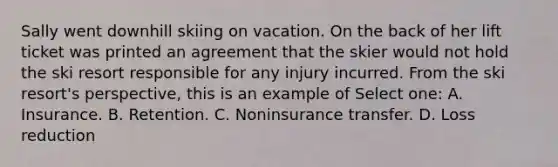 Sally went downhill skiing on vacation. On the back of her lift ticket was printed an agreement that the skier would not hold the ski resort responsible for any injury incurred. From the ski resort's perspective, this is an example of Select one: A. Insurance. B. Retention. C. Noninsurance transfer. D. Loss reduction