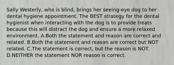 Sally Westerly, who is blind, brings her seeing-eye dog to her dental hygiene appointment. The BEST strategy for the dental hygienist when interacting with the dog is to provide treats because this will distract the dog and ensure a more relaxed environment. A.Both the statement and reason are correct and related. B.Both the statement and reason are correct but NOT related. C.The statement is correct, but the reason is NOT. D.NEITHER the statement NOR reason is correct.