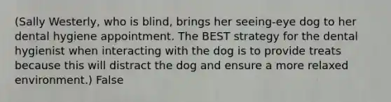 (Sally Westerly, who is blind, brings her seeing-eye dog to her dental hygiene appointment. The BEST strategy for the dental hygienist when interacting with the dog is to provide treats because this will distract the dog and ensure a more relaxed environment.) False