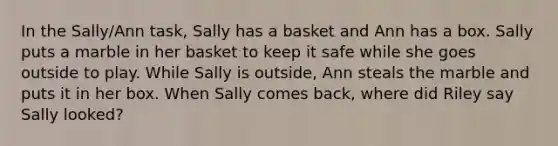 In the Sally/Ann task, Sally has a basket and Ann has a box. Sally puts a marble in her basket to keep it safe while she goes outside to play. While Sally is outside, Ann steals the marble and puts it in her box. When Sally comes back, where did Riley say Sally looked?