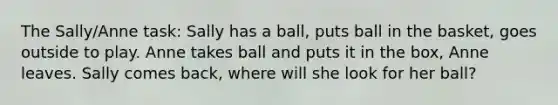 The Sally/Anne task: Sally has a ball, puts ball in the basket, goes outside to play. Anne takes ball and puts it in the box, Anne leaves. Sally comes back, where will she look for her ball?