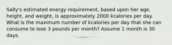 Sally's estimated energy requirement, based upon her age, height, and weight, is approximately 2000 kcalories per day. What is the maximum number of kcalories per day that she can consume to lose 3 pounds per month? Assume 1 month is 30 days.