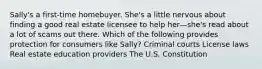 Sally's a first-time homebuyer. She's a little nervous about finding a good real estate licensee to help her—she's read about a lot of scams out there. Which of the following provides protection for consumers like Sally? Criminal courts License laws Real estate education providers The U.S. Constitution