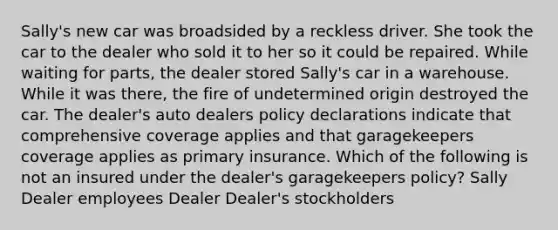 Sally's new car was broadsided by a reckless driver. She took the car to the dealer who sold it to her so it could be repaired. While waiting for parts, the dealer stored Sally's car in a warehouse. While it was there, the fire of undetermined origin destroyed the car. The dealer's auto dealers policy declarations indicate that comprehensive coverage applies and that garagekeepers coverage applies as primary insurance. Which of the following is not an insured under the dealer's garagekeepers policy? Sally Dealer employees Dealer Dealer's stockholders