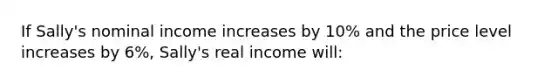 If Sally's nominal income increases by 10% and the price level increases by 6%, Sally's real income will: