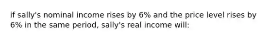 if sally's nominal income rises by 6% and the price level rises by 6% in the same period, sally's real income will: