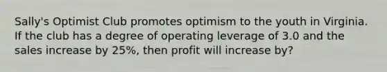 Sally's Optimist Club promotes optimism to the youth in Virginia. If the club has a degree of operating leverage of 3.0 and the sales increase by 25%, then profit will increase by?