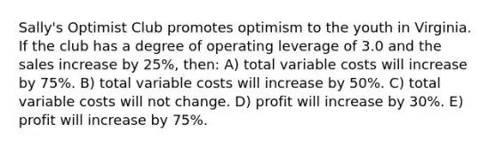 Sally's Optimist Club promotes optimism to the youth in Virginia. If the club has a degree of operating leverage of 3.0 and the sales increase by 25%, then: A) total variable costs will increase by 75%. B) total variable costs will increase by 50%. C) total variable costs will not change. D) profit will increase by 30%. E) profit will increase by 75%.