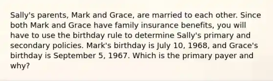 Sally's parents, Mark and Grace, are married to each other. Since both Mark and Grace have family insurance benefits, you will have to use the birthday rule to determine Sally's primary and secondary policies. Mark's birthday is July 10, 1968, and Grace's birthday is September 5, 1967. Which is the primary payer and why?