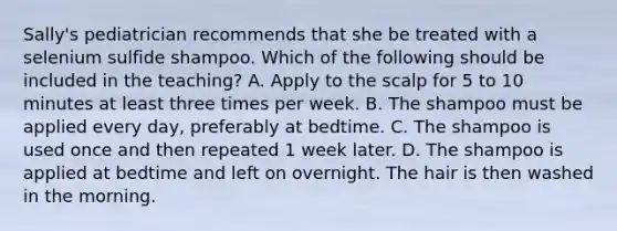 Sally's pediatrician recommends that she be treated with a selenium sulfide shampoo. Which of the following should be included in the teaching? A. Apply to the scalp for 5 to 10 minutes at least three times per week. B. The shampoo must be applied every day, preferably at bedtime. C. The shampoo is used once and then repeated 1 week later. D. The shampoo is applied at bedtime and left on overnight. The hair is then washed in the morning.